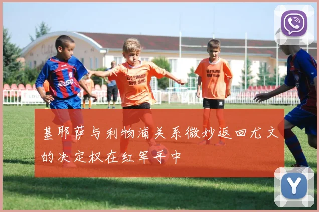 基耶萨与利物浦关系微妙返回尤文的决定权在红军手中