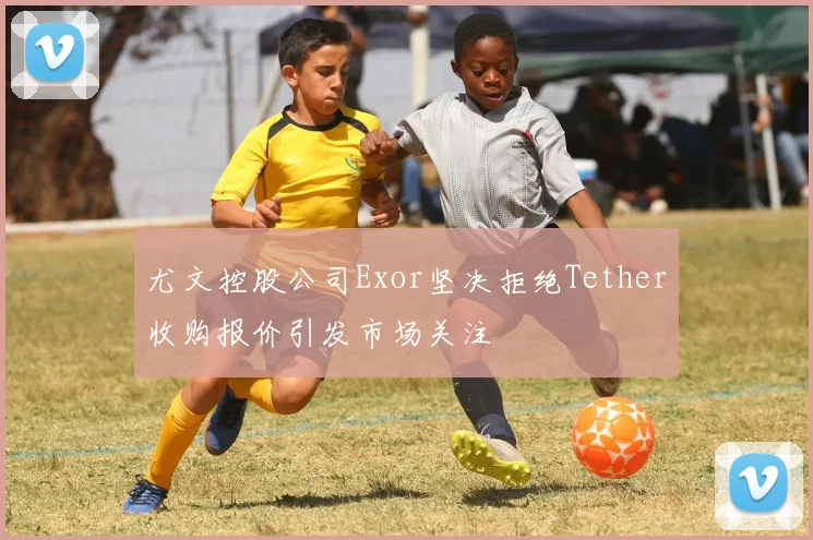 尤文控股公司Exor坚决拒绝Tether收购报价引发市场关注