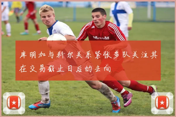 库明加与科尔关系紧张多队关注其在交易截止日后的去向