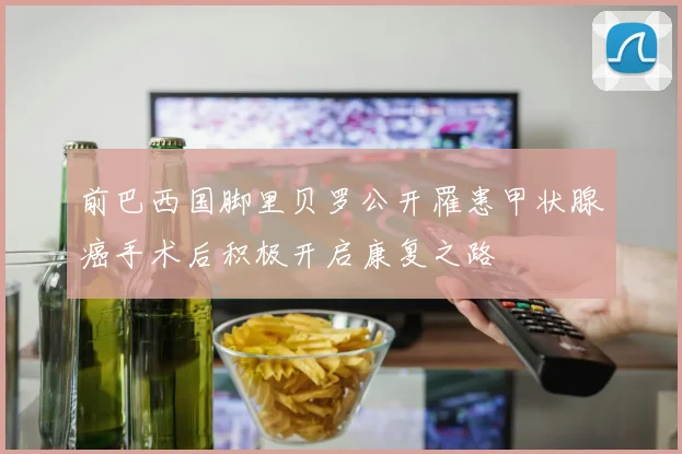 前巴西国脚里贝罗公开罹患甲状腺癌手术后积极开启康复之路