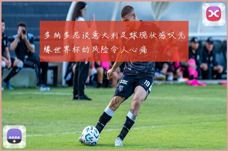 多纳多尼谈意大利足球现状感叹无缘世界杯的风险令人心痛