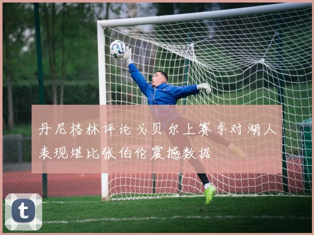 丹尼格林评论戈贝尔上赛季对湖人表现堪比张伯伦震撼数据