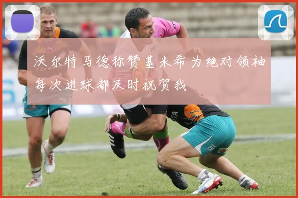 沃尔特马德称赞基米希为绝对领袖每次进球都及时祝贺我