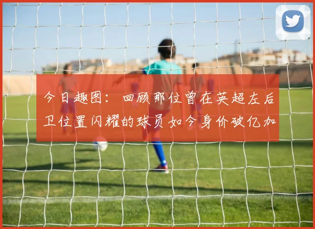 今日趣图：回顾那位曾在英超左后卫位置闪耀的球员如今身价破亿加盟皇马