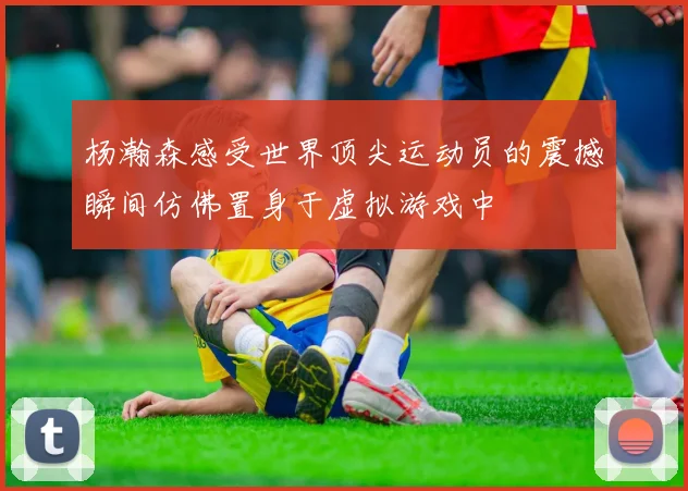 杨瀚森感受世界顶尖运动员的震撼瞬间仿佛置身于虚拟游戏中
