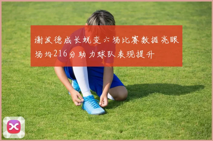谢泼德成长蜕变六场比赛数据亮眼场均216分助力球队表现提升
