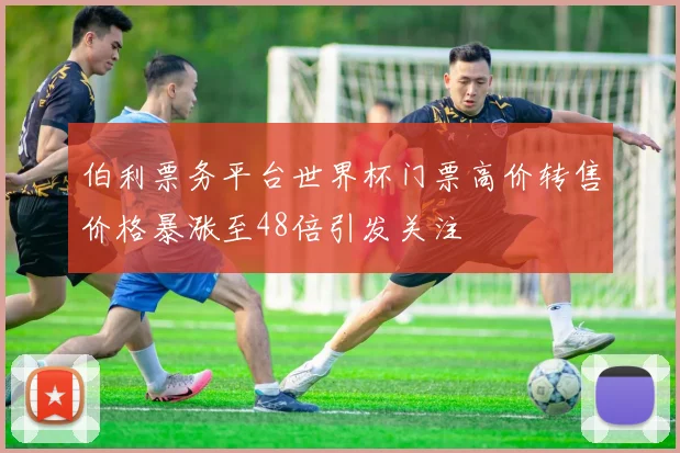 伯利票务平台世界杯门票高价转售价格暴涨至48倍引发关注