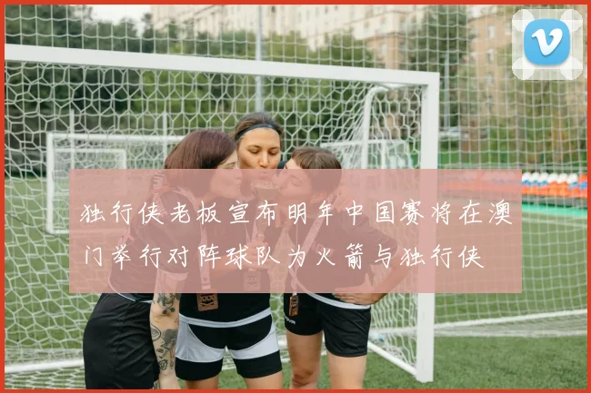 独行侠老板宣布明年中国赛将在澳门举行对阵球队为火箭与独行侠