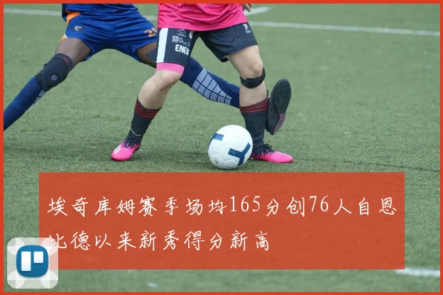 埃奇库姆赛季场均165分创76人自恩比德以来新秀得分新高