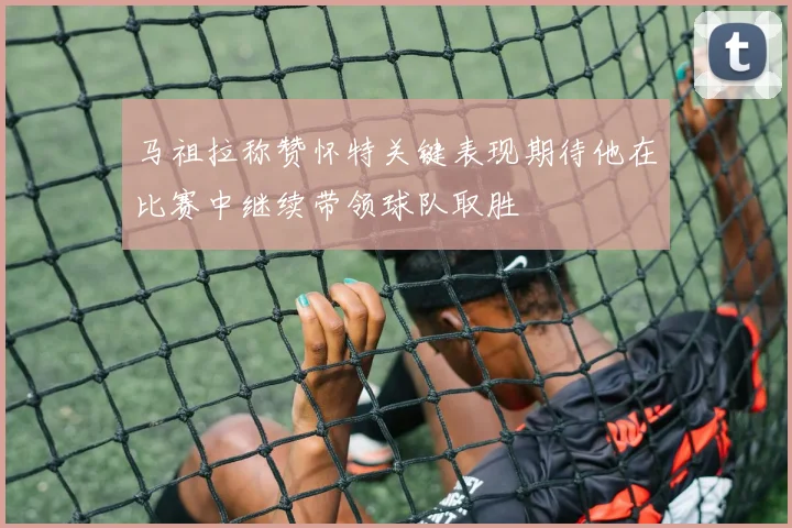 马祖拉称赞怀特关键表现期待他在比赛中继续带领球队取胜