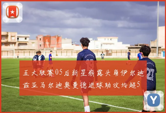 五大联赛05后新星崭露头角伊尔迪兹亚马尔迪奥曼德进球助攻均超5