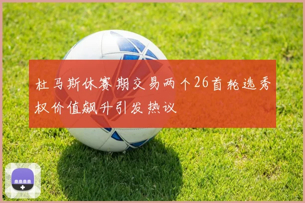 杜马斯休赛期交易两个26首轮选秀权价值飙升引发热议