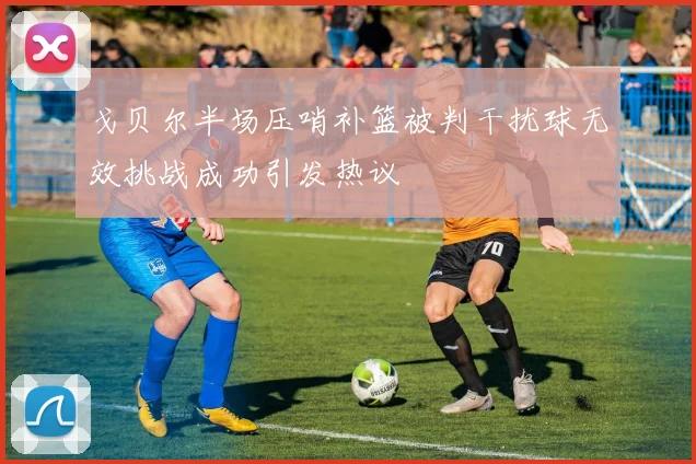 戈贝尔半场压哨补篮被判干扰球无效挑战成功引发热议