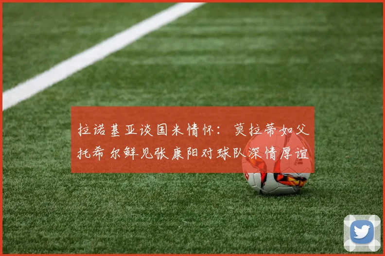 拉诺基亚谈国米情怀：莫拉蒂如父托希尔鲜见张康阳对球队深情厚谊