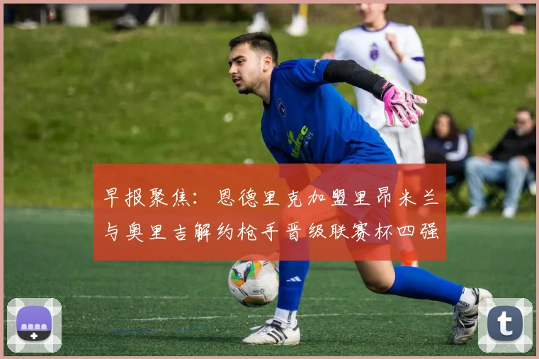 早报聚焦：恩德里克加盟里昂米兰与奥里吉解约枪手晋级联赛杯四强
