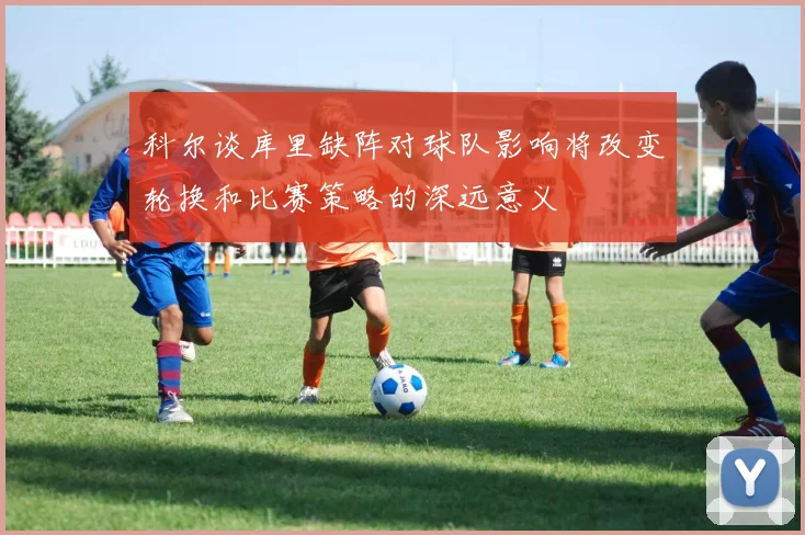 科尔谈库里缺阵对球队影响将改变轮换和比赛策略的深远意义