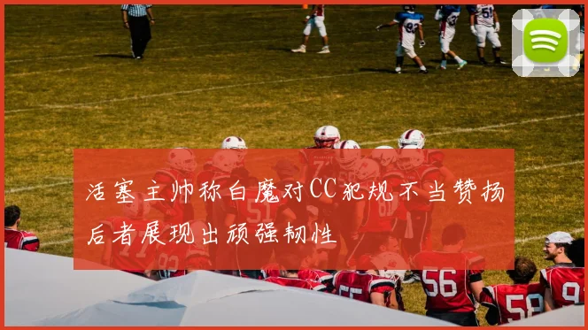 活塞主帅称白魔对CC犯规不当赞扬后者展现出顽强韧性