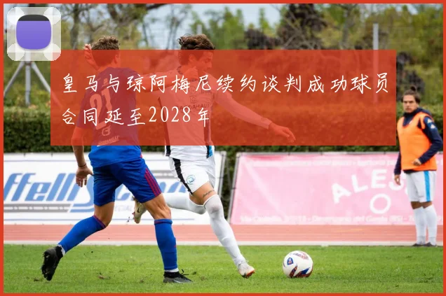皇马与琼阿梅尼续约谈判成功球员合同延至2028年