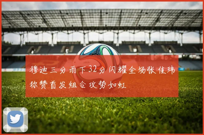 穆迪三分雨下32分闪耀全场张佳玮称赞首发组合攻势如虹