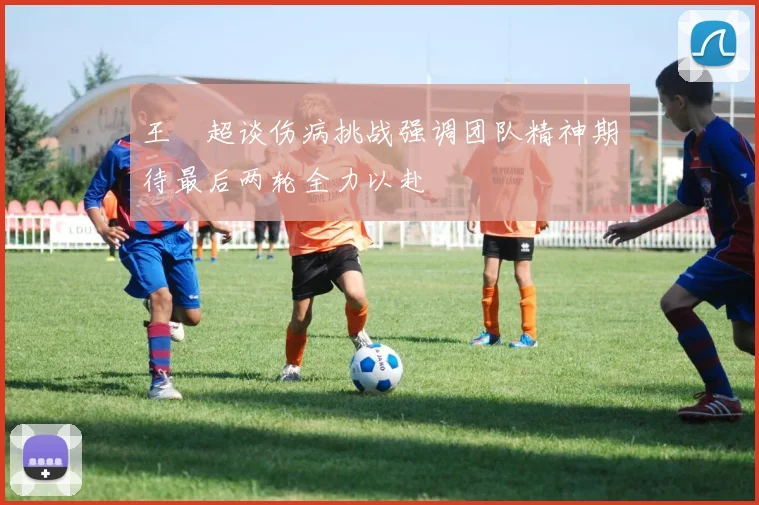 王燊超谈伤病挑战强调团队精神期待最后两轮全力以赴