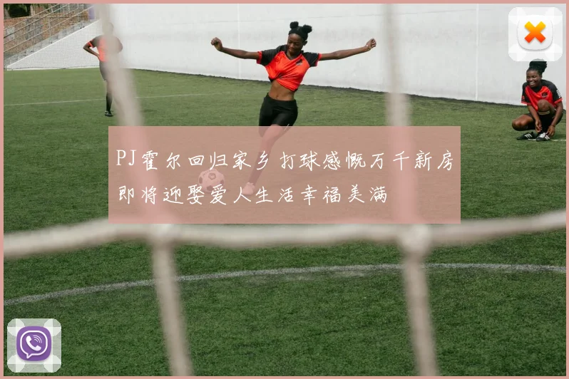 PJ霍尔回归家乡打球感慨万千新房即将迎娶爱人生活幸福美满